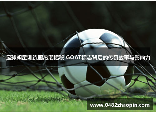 足球明星训练服热潮揭秘 GOAT标志背后的传奇故事与影响力